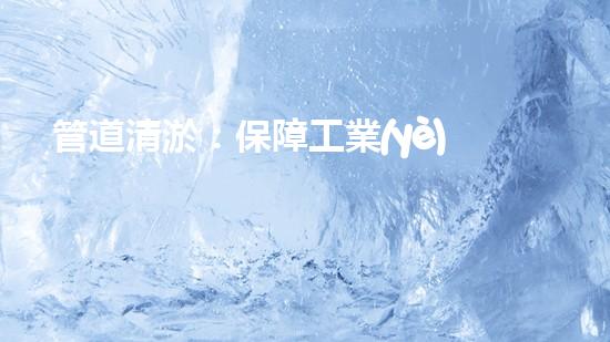 管道清淤：保障工業(yè)安全，提升設(shè)備壽命